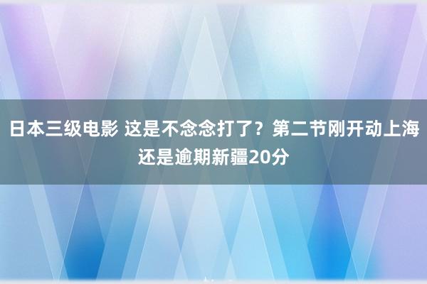 日本三级电影 这是不念念打了？第二节刚开动上海还是逾期新疆20分