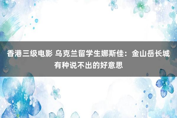 香港三级电影 乌克兰留学生娜斯佳：金山岳长城有种说不出的好意思