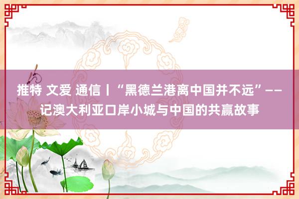 推特 文爱 通信丨“黑德兰港离中国并不远”——记澳大利亚口岸小城与中国的共赢故事