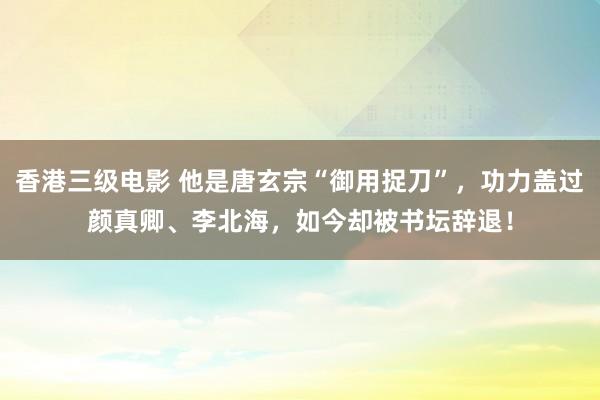 香港三级电影 他是唐玄宗“御用捉刀”，功力盖过颜真卿、李北海，如今却被书坛辞退！