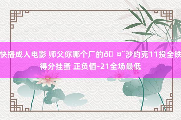 快播成人电影 师父你哪个厂的🤨沙约克11投全铁得分挂蛋 正负值-21全场最低