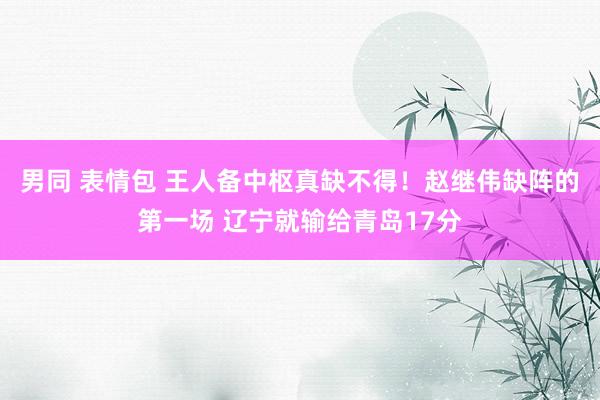 男同 表情包 王人备中枢真缺不得！赵继伟缺阵的第一场 辽宁就输给青岛17分