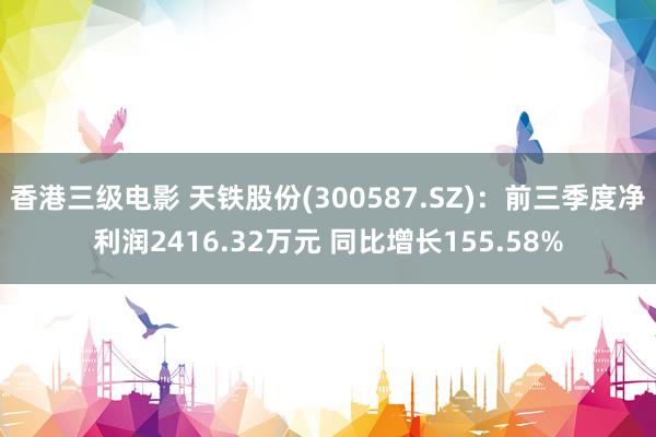 香港三级电影 天铁股份(300587.SZ)：前三季度净利润2416.32万元 同比增长155.58%