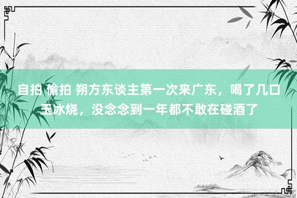 自拍 偷拍 朔方东谈主第一次来广东，喝了几口玉冰烧，没念念到一年都不敢在碰酒了