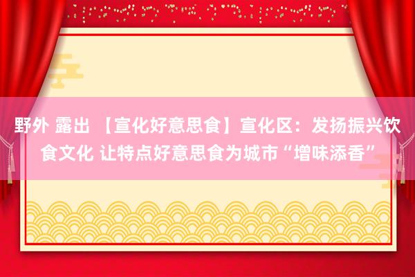 野外 露出 【宣化好意思食】宣化区：发扬振兴饮食文化 让特点好意思食为城市“增味添香”