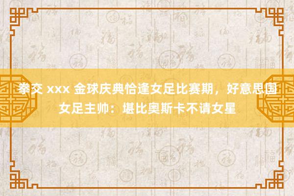 拳交 xxx 金球庆典恰逢女足比赛期，好意思国女足主帅：堪比奥斯卡不请女星