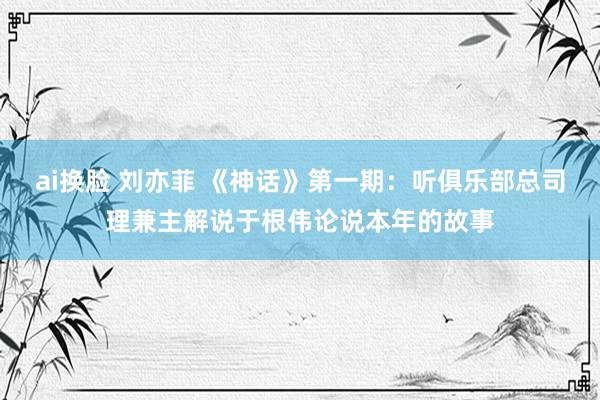 ai换脸 刘亦菲 《神话》第一期：听俱乐部总司理兼主解说于根伟论说本年的故事