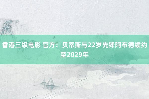 香港三级电影 官方：贝蒂斯与22岁先锋阿布德续约至2029年