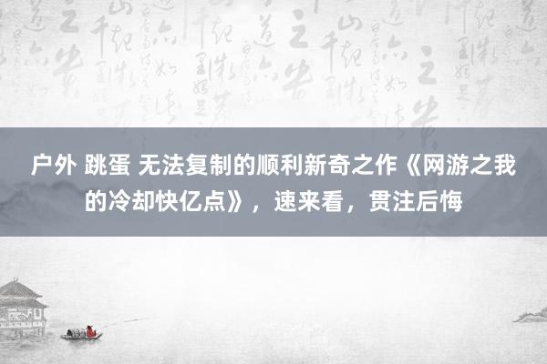 户外 跳蛋 无法复制的顺利新奇之作《网游之我的冷却快亿点》，速来看，贯注后悔