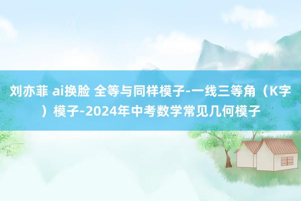 刘亦菲 ai换脸 全等与同样模子-一线三等角（K字）模子-2024年中考数学常见几何模子