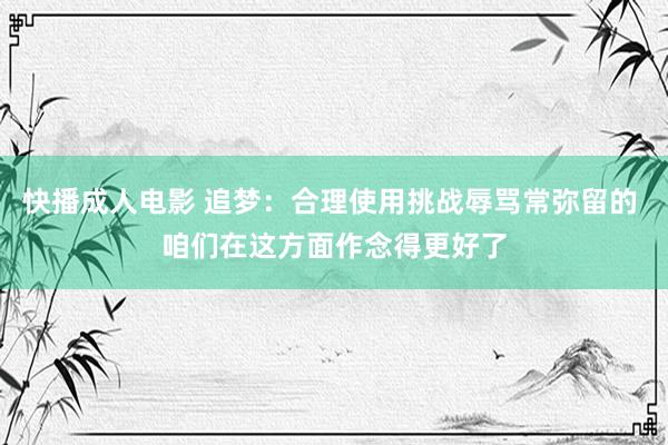 快播成人电影 追梦：合理使用挑战辱骂常弥留的 咱们在这方面作念得更好了