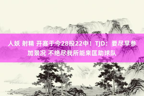 人妖 射精 开赛于今28投22中！TJD：要尽早参加景况 不绝尽我所能来匡助球队