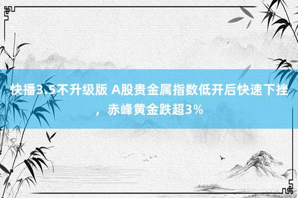 快播3.5不升级版 A股贵金属指数低开后快速下挫，赤峰黄金跌超3%