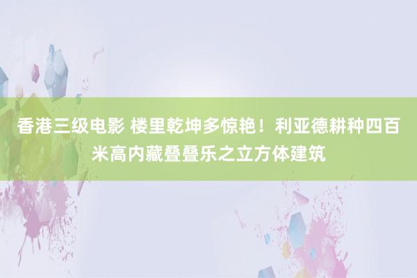 香港三级电影 楼里乾坤多惊艳！利亚德耕种四百米高内藏叠叠乐之立方体建筑