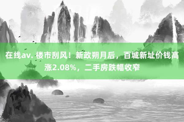 在线av. 楼市刮风！新政朔月后，百城新址价钱高涨2.08%，二手房跌幅收窄