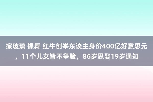 擦玻璃 裸舞 红牛创举东谈主身价400亿好意思元，11个儿女皆不争脸，86岁思娶19岁通知