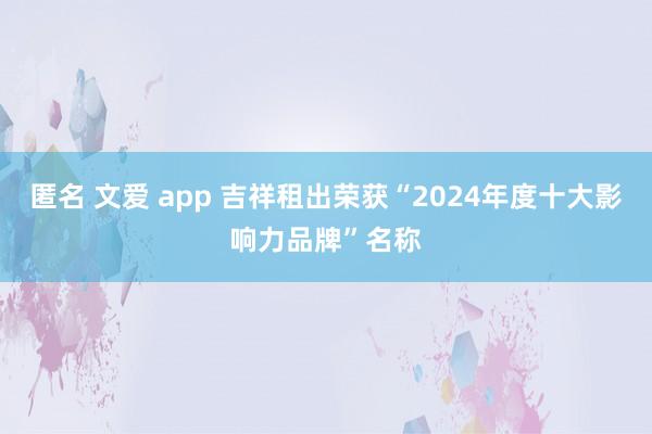 匿名 文爱 app 吉祥租出荣获“2024年度十大影响力品牌”名称