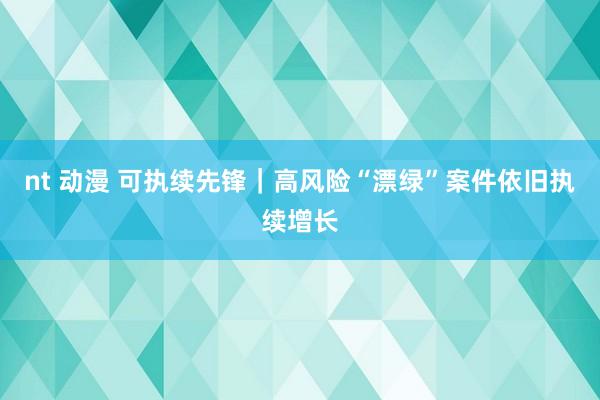 nt 动漫 可执续先锋｜高风险“漂绿”案件依旧执续增长