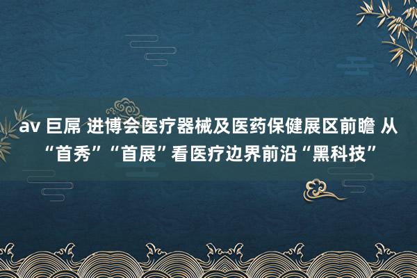 av 巨屌 进博会医疗器械及医药保健展区前瞻 从“首秀”“首展”看医疗边界前沿“黑科技”