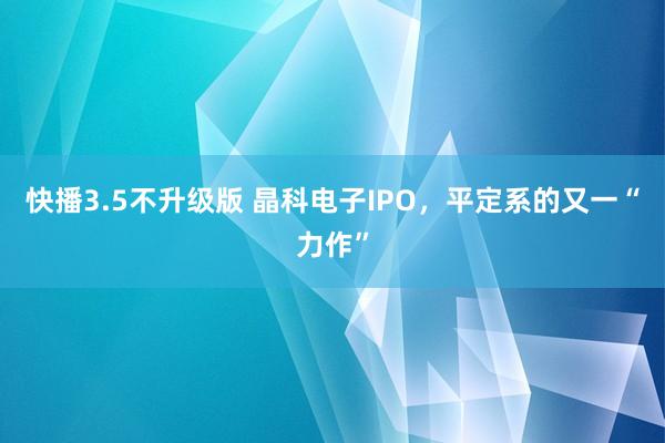 快播3.5不升级版 晶科电子IPO，平定系的又一“力作”