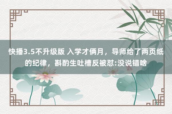 快播3.5不升级版 入学才俩月，导师给了两页纸的纪律，斟酌生吐槽反被怼:没说错啥