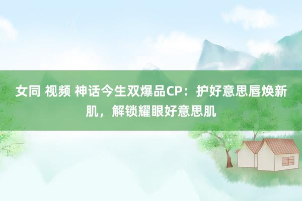 女同 视频 神话今生双爆品CP：护好意思唇焕新肌，解锁耀眼好意思肌