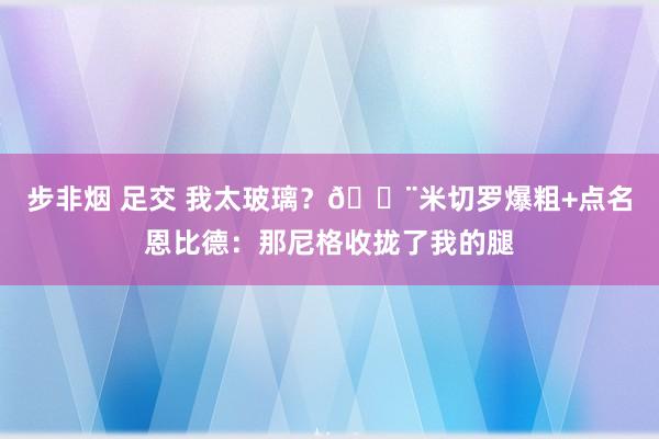 步非烟 足交 我太玻璃？😨米切罗爆粗+点名恩比德：那尼格收拢了我的腿