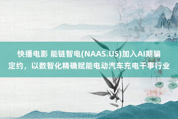 快播电影 能链智电(NAAS.US)加入AI期骗定约，以数智化精确赋能电动汽车充电干事行业