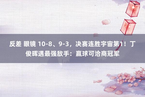 反差 眼镜 10-8、9-3，决赛连胜宇宙第1！丁俊晖遇最强敌手：赢球可洽商冠军