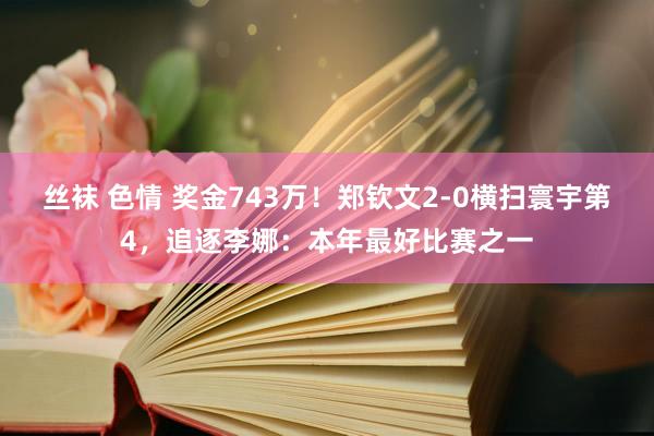 丝袜 色情 奖金743万！郑钦文2-0横扫寰宇第4，追逐李娜：本年最好比赛之一