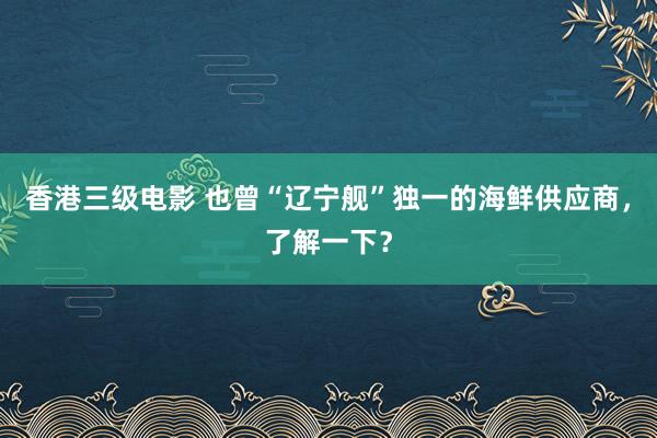 香港三级电影 也曾“辽宁舰”独一的海鲜供应商，了解一下？