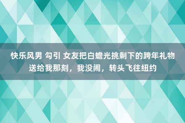 快乐风男 勾引 女友把白蟾光挑剩下的跨年礼物送给我那刻，我没闹，转头飞往纽约