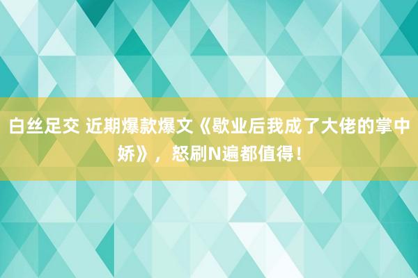 白丝足交 近期爆款爆文《歇业后我成了大佬的掌中娇》，怒刷N遍都值得！