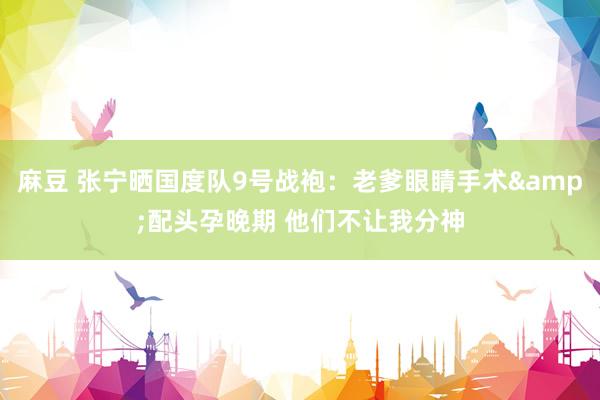 麻豆 张宁晒国度队9号战袍：老爹眼睛手术&配头孕晚期 他们不让我分神