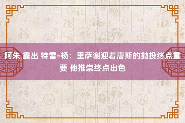 阿朱 露出 特雷-杨：里萨谢迎着唐斯的抛投终点重要 他推崇终点出色