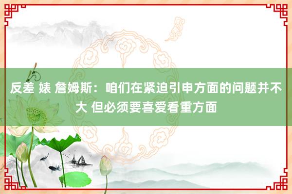 反差 婊 詹姆斯：咱们在紧迫引申方面的问题并不大 但必须要喜爱看重方面