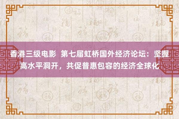 香港三级电影  第七届虹桥国外经济论坛：坚握高水平洞开，共促普惠包容的经济全球化