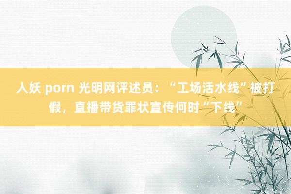 人妖 porn 光明网评述员：“工场活水线”被打假，直播带货罪状宣传何时“下线”