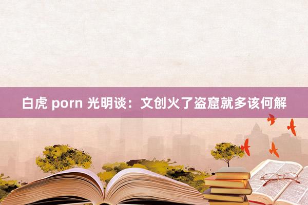 白虎 porn 光明谈：文创火了盗窟就多该何解