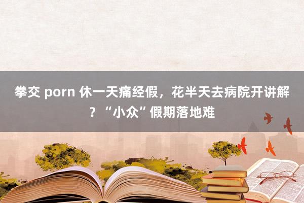 拳交 porn 休一天痛经假，花半天去病院开讲解？“小众”假期落地难