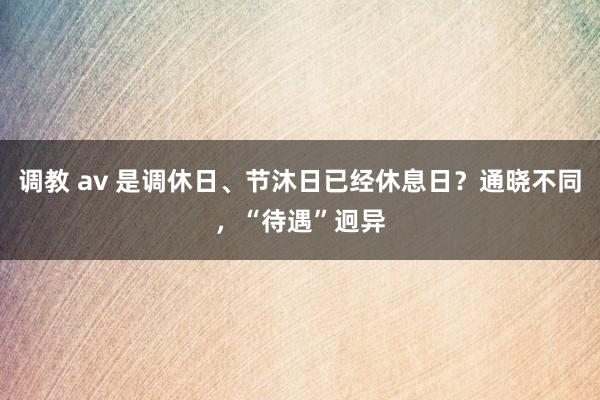 调教 av 是调休日、节沐日已经休息日？通晓不同，“待遇”迥异