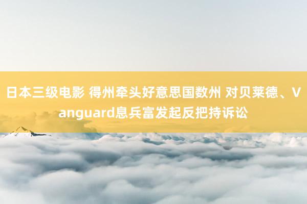 日本三级电影 得州牵头好意思国数州 对贝莱德、Vanguard息兵富发起反把持诉讼