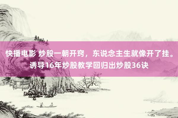 快播电影 炒股一朝开窍，东说念主生就像开了挂。诱导16年炒股教学回归出炒股36诀