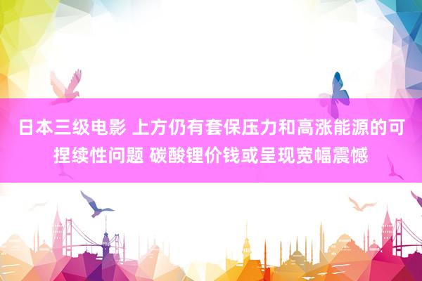 日本三级电影 上方仍有套保压力和高涨能源的可捏续性问题 碳酸锂价钱或呈现宽幅震憾