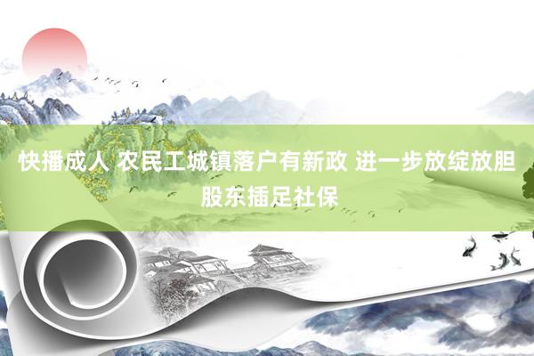 快播成人 农民工城镇落户有新政 进一步放绽放胆 股东插足社保