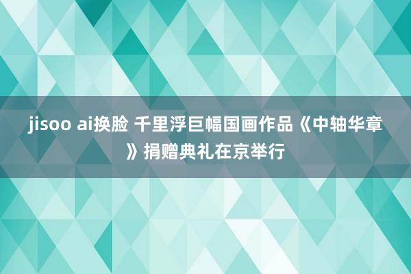 jisoo ai换脸 千里浮巨幅国画作品《中轴华章》捐赠典礼在京举行