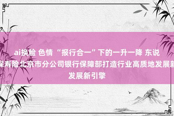 ai换脸 色情 “报行合一”下的一升一降 东说念主保寿险北京市分公司银行保障部打造行业高质地发展新引擎