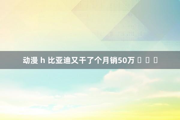 动漫 h 比亚迪又干了个月销50万 ​​​