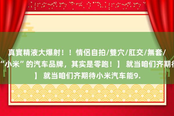 真實精液大爆射！！情侶自拍/雙穴/肛交/無套/大量噴精 【最“小米”的汽车品牌，其实是零跑！】 就当咱们齐期待小米汽车能9.