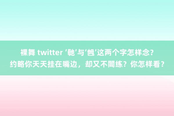 裸舞 twitter ‘毑’与‘乸’这两个字怎样念？约略你天天挂在嘴边，却又不闇练？你怎样看？